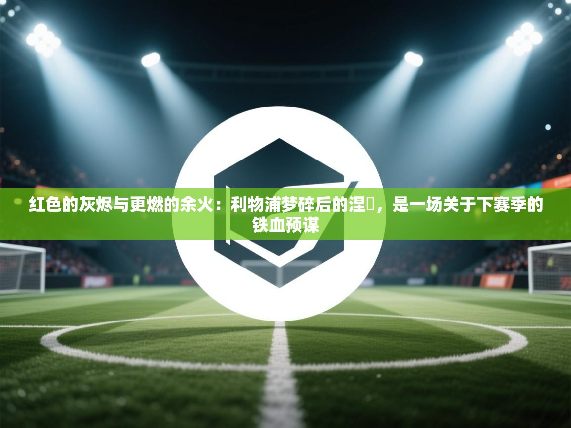 红色的灰烬与更燃的余火：利物浦梦碎后的涅槃，是一场关于下赛季的铁血预谋