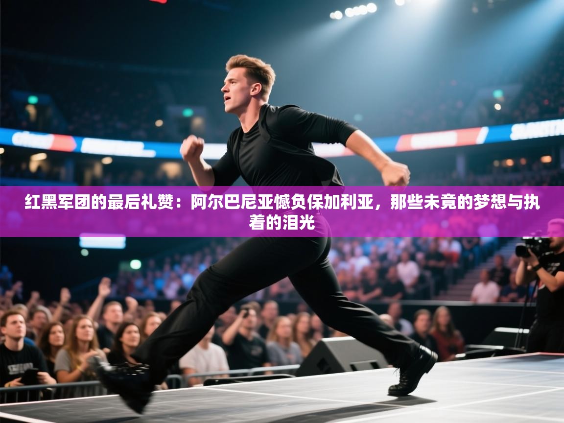 红黑军团的最后礼赞：阿尔巴尼亚憾负保加利亚，那些未竟的梦想与执着的泪光