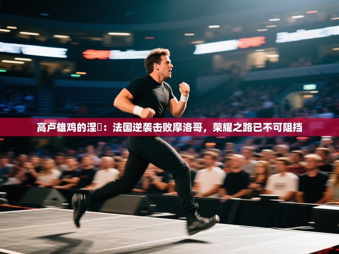 高卢雄鸡的涅槃：法国逆袭击败摩洛哥，荣耀之路已不可阻挡